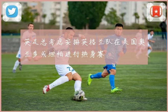 英足总考虑安排英格兰队在美国奥兰多或坦帕进行热身赛