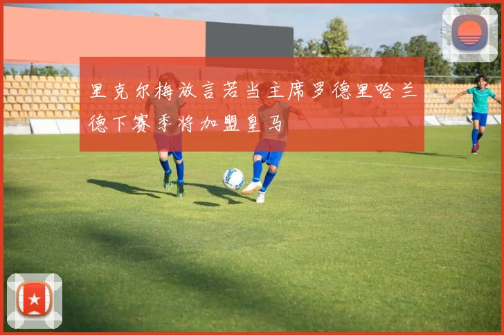 里克尔梅放言若当主席罗德里哈兰德下赛季将加盟皇马