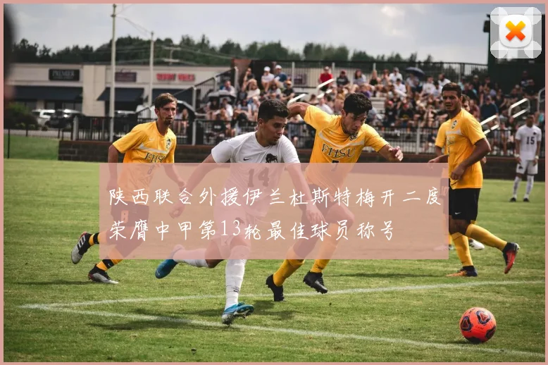 陕西联合外援伊兰杜斯特梅开二度荣膺中甲第13轮最佳球员称号