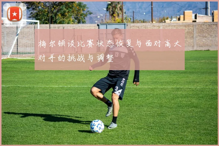 梅尔顿谈比赛状态恢复与面对高大对手的挑战与调整