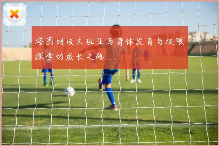 塔图姆谈文班亚马身体发育与极限探索的成长之路