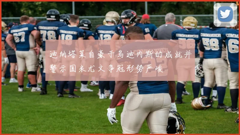 迪纳塔莱自豪于乌迪内斯的成就并警示国米尤文争冠形势严峻