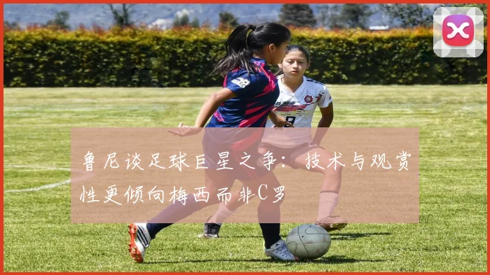 鲁尼谈足球巨星之争：技术与观赏性更倾向梅西而非C罗