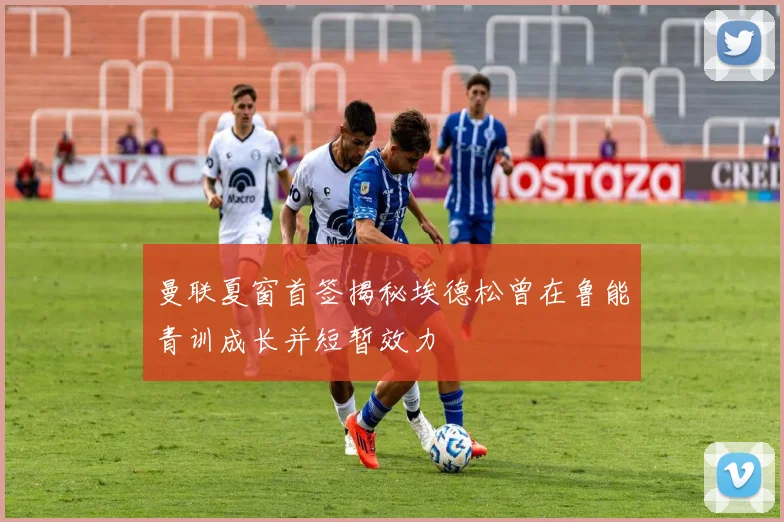 曼联夏窗首签揭秘埃德松曾在鲁能青训成长并短暂效力