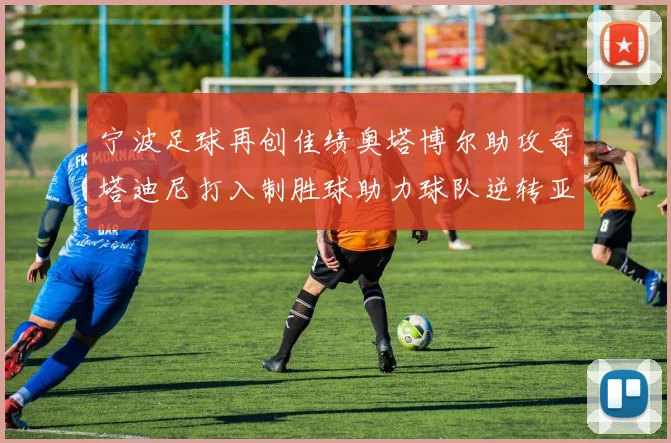 宁波足球再创佳绩奥塔博尔助攻奇塔迪尼打入制胜球助力球队逆转亚泰
