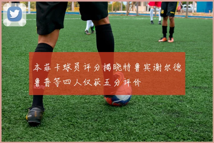 本菲卡球员评分揭晓特鲁宾谢尔德鲁普等四人仅获五分评价
