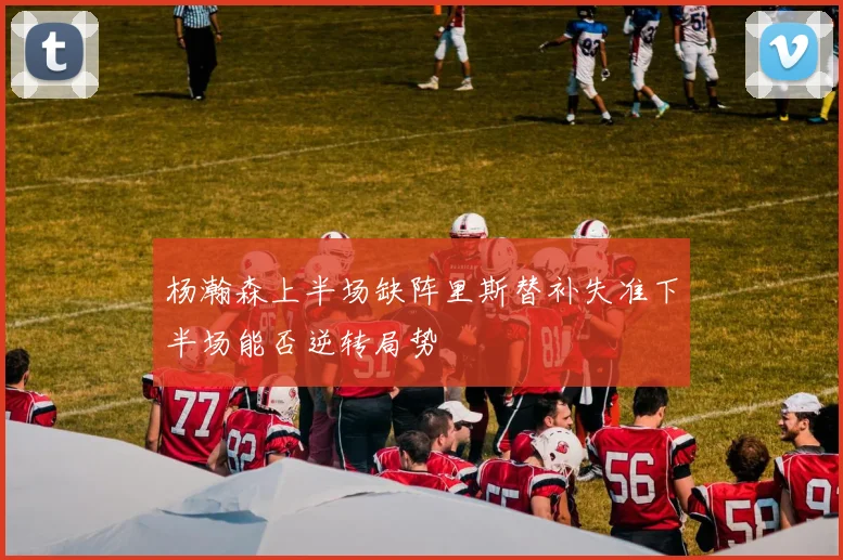 杨瀚森上半场缺阵里斯替补失准下半场能否逆转局势