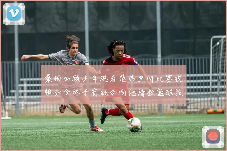 桑顿回顾去年观看范弗里特比赛视频如今终于有机会向他请教篮球技巧