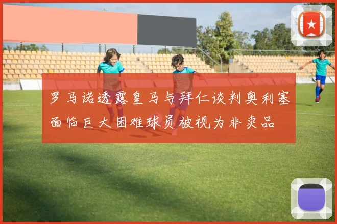 罗马诺透露皇马与拜仁谈判奥利塞面临巨大困难球员被视为非卖品
