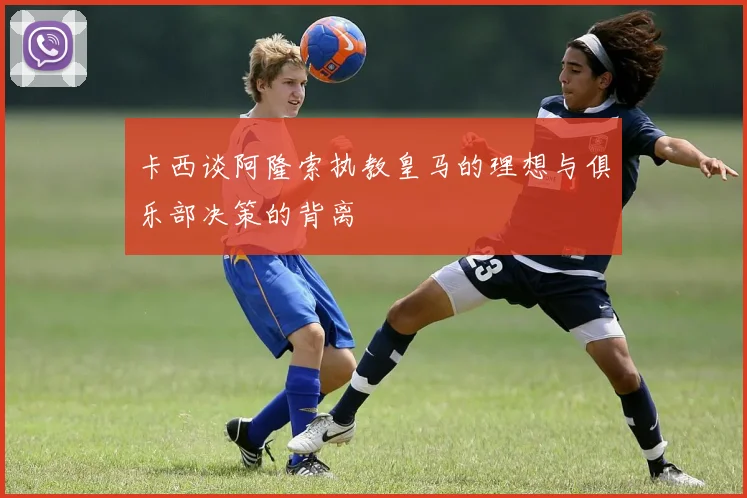 卡西谈阿隆索执教皇马的理想与俱乐部决策的背离