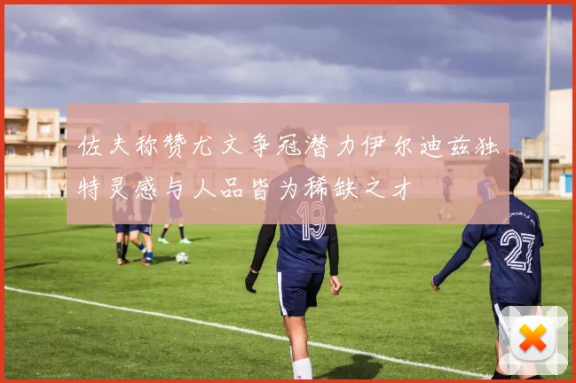 佐夫称赞尤文争冠潜力伊尔迪兹独特灵感与人品皆为稀缺之才
