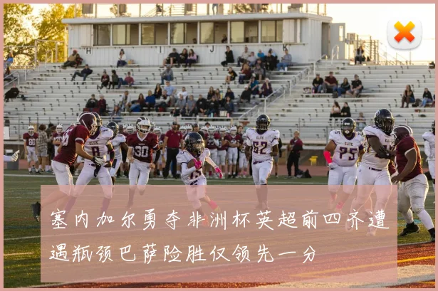 塞内加尔勇夺非洲杯英超前四齐遭遇瓶颈巴萨险胜仅领先一分