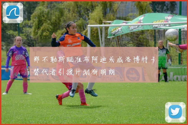 那不勒斯瞄准布阿迪或成洛博特卡替代者引援计划渐明朗