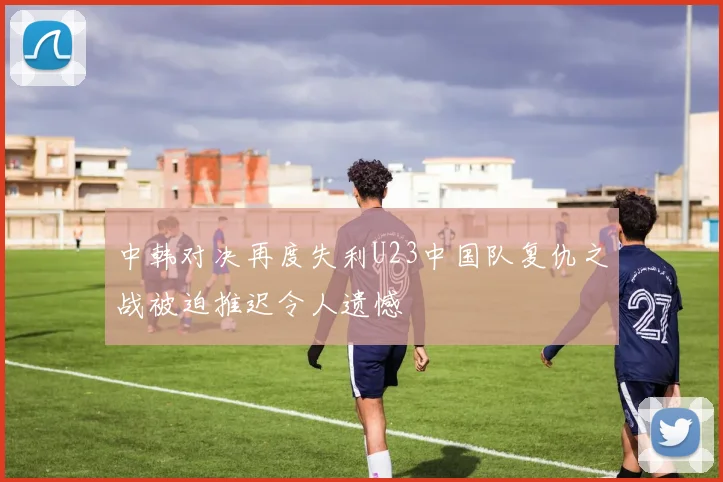 中韩对决再度失利U23中国队复仇之战被迫推迟令人遗憾