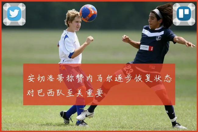 安切洛蒂称赞内马尔逐步恢复状态对巴西队至关重要