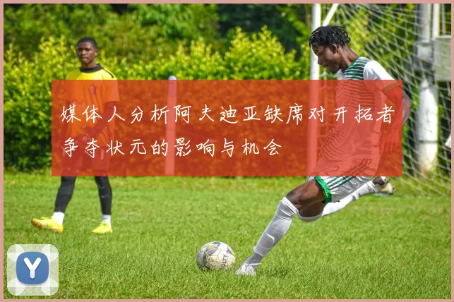 媒体人分析阿夫迪亚缺席对开拓者争夺状元的影响与机会