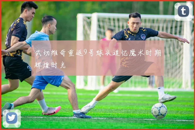 武切维奇重返9号球衣追忆魔术时期辉煌时光