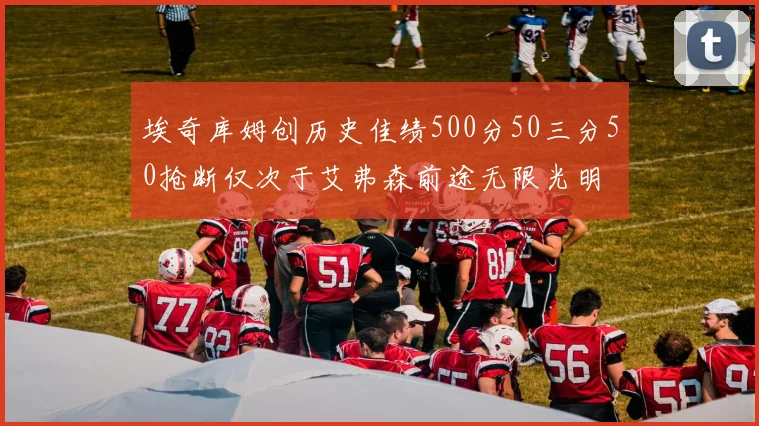 埃奇库姆创历史佳绩500分50三分50抢断仅次于艾弗森前途无限光明