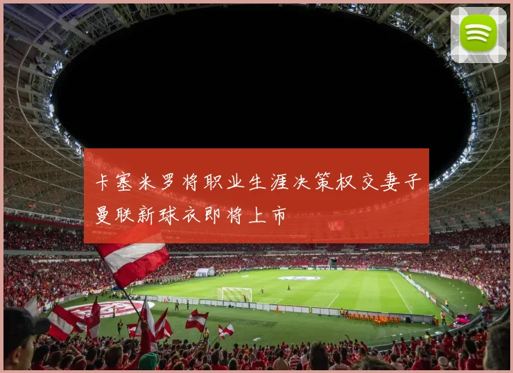 卡塞米罗将职业生涯决策权交妻子曼联新球衣即将上市