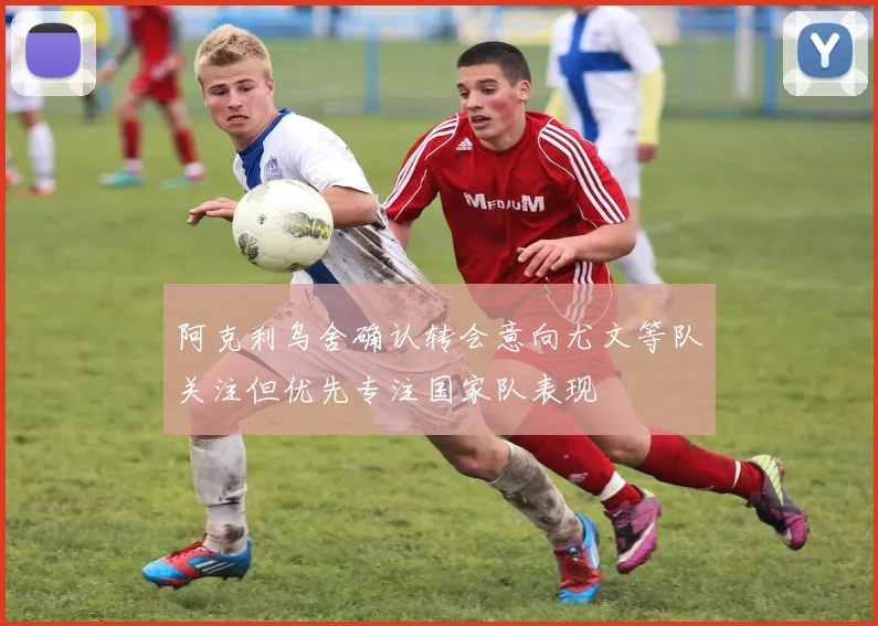 阿克利乌舍确认转会意向尤文等队关注但优先专注国家队表现