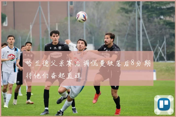 哈兰德父亲赛后调侃曼联落后8分期待他们奋起直追