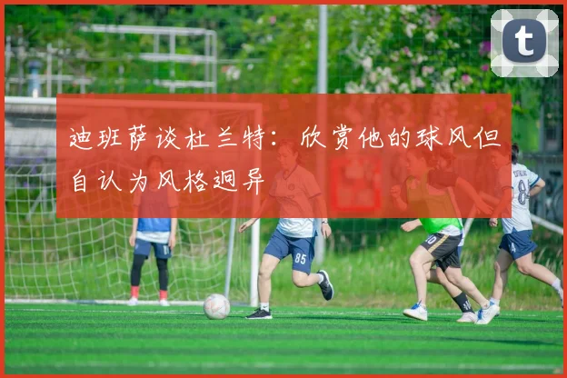 迪班萨谈杜兰特：欣赏他的球风但自认为风格迥异