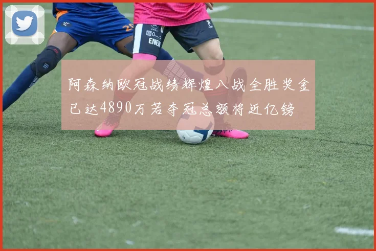 阿森纳欧冠战绩辉煌八战全胜奖金已达4890万若夺冠总额将近亿镑
